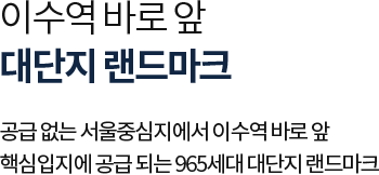 
											이수역 바로 앞 대단지 랜드마크

											공급 없는 서울중심지에서 이수역 바로 앞 
											핵심입지에 공급 되는 965세대 대단지 랜드마크
											